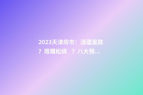 2023天津房市：漲還是跌？限購松綁？八大預(yù)測解讀！